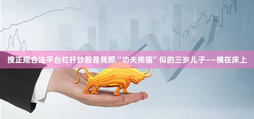 搜正规合法平台杠杆炒股是我那“功夫熊猫”似的三岁儿子——横在床上