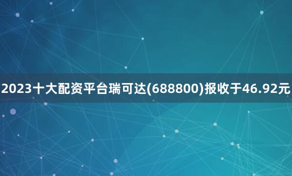 2023十大配资平台瑞可达(688800)报收于46.92元
