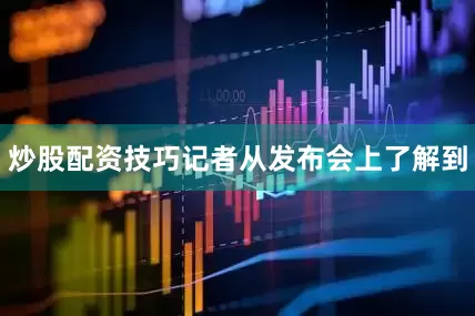 炒股配资技巧记者从发布会上了解到