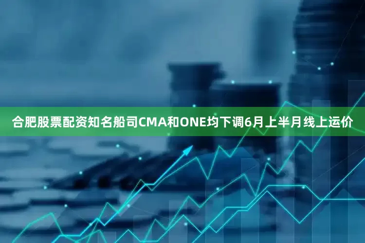 合肥股票配资知名船司CMA和ONE均下调6月上半月线上运价