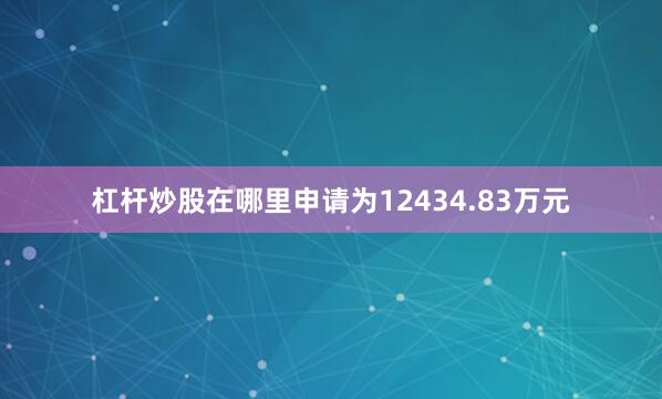 杠杆炒股在哪里申请为12434.83万元
