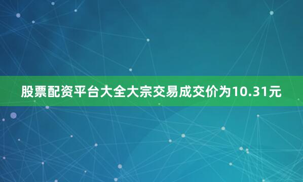 股票配资平台大全大宗交易成交价为10.31元
