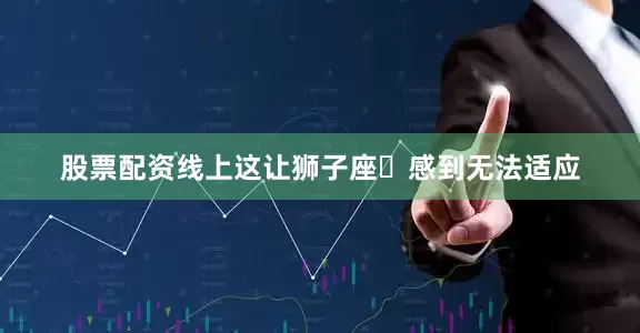 股票配资线上这让狮子座♌感到无法适应