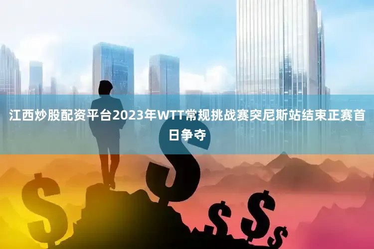 江西炒股配资平台2023年WTT常规挑战赛突尼斯站结束正赛首日争夺