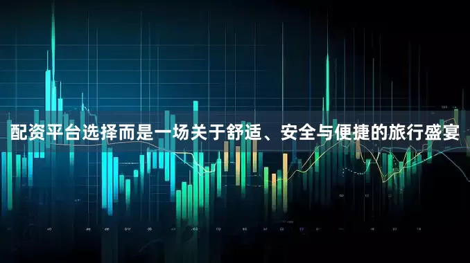 配资平台选择而是一场关于舒适、安全与便捷的旅行盛宴