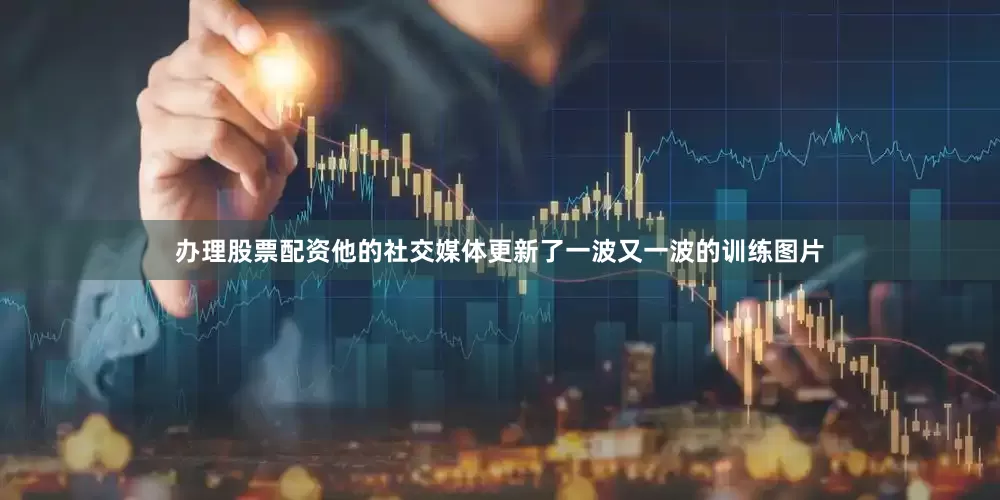 办理股票配资他的社交媒体更新了一波又一波的训练图片