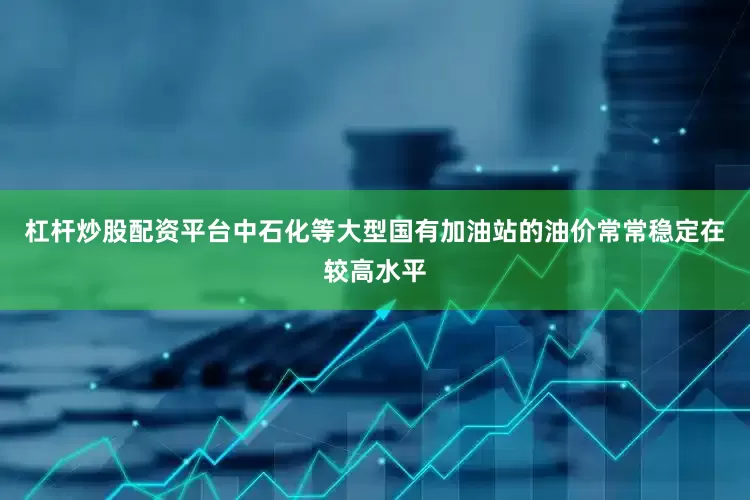 杠杆炒股配资平台中石化等大型国有加油站的油价常常稳定在较高水平