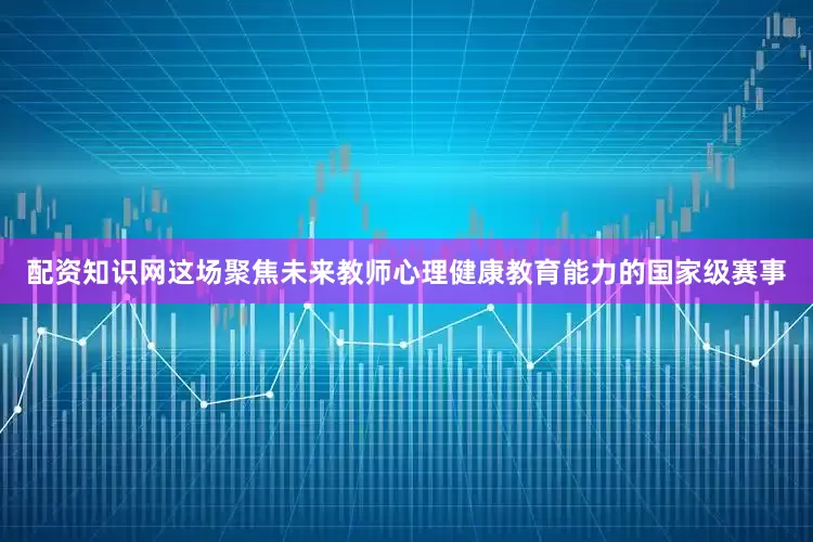 配资知识网这场聚焦未来教师心理健康教育能力的国家级赛事